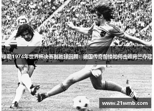 穆勒1974年世界杯决赛制胜球回顾：德国传奇前锋如何击败荷兰夺冠